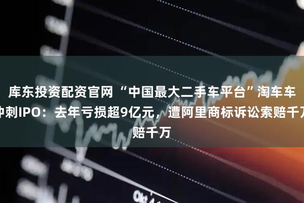 库东投资配资官网 “中国最大二手车平台”淘车车冲刺IPO：去年亏损超9亿元，遭阿里商标诉讼索赔千万